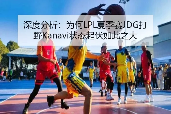 深度分析：为何LPL夏季赛JDG打野Kanavi状态起伏如此之大