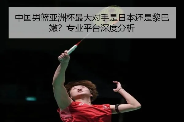 中国男篮亚洲杯最大对手是日本还是黎巴嫩？专业平台深度分析